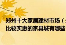 郑州十大家居建材市场（郑州最大建材批发市场在哪里郑州比较实惠的家具城有哪些）