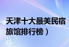 天津十大最美民宿（天津客栈哪个好天津家庭旅馆排行榜）