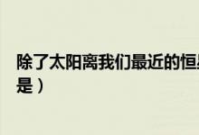 除了太阳离我们最近的恒星是（除了太阳离我们最近的恒星是）