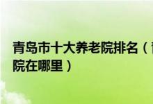 青岛市十大养老院排名（青岛敬老院哪家好青岛最好的养老院在哪里）