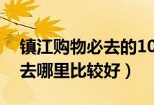 镇江购物必去的10个地方（镇江逛街买衣服去哪里比较好）