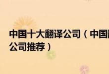 中国十大翻译公司（中国翻译公司排行榜中国比较好的翻译公司推荐）