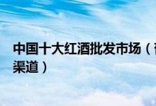 中国十大红酒批发市场（葡萄酒哪里批发红酒批发市场进货渠道）