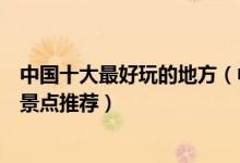 中国十大最好玩的地方（中国哪个地方好玩中国十大最好玩景点推荐）
