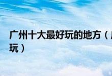 广州十大最好玩的地方（广州有什么好玩的景点广州哪里好玩）