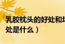 乳胶枕头的好处和坏处（乳胶枕头的好处和坏处是什么）