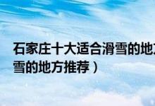 石家庄十大适合滑雪的地方（石家庄有哪些滑雪场石家庄滑雪的地方推荐）