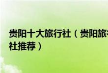 贵阳十大旅行社（贵阳旅行社排名前十名贵阳旅游当地旅行社推荐）