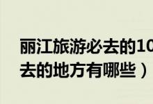 丽江旅游必去的10个景点推荐（丽江最值得去的地方有哪些）