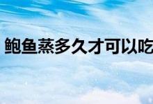 鲍鱼蒸多久才可以吃（鲍鱼蒸多久最佳时间）