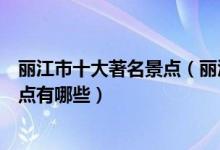 丽江市十大著名景点（丽江著名旅游景点介绍丽江有名的景点有哪些）
