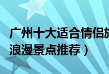 广州十大适合情侣旅游的地方（广州情侣约会浪漫景点推荐）