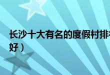 长沙十大有名的度假村排行榜（长沙休闲度假胜地哪里比较好）