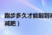 跑步多久才能起到减肥的作用（跑步多久才能减肥）