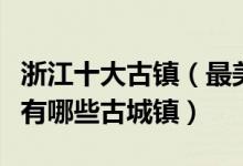 浙江十大古镇（最美浙江十大古镇排行榜浙江有哪些古城镇）