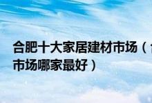 合肥十大家居建材市场（合肥大型建材市场有几个合肥家具市场哪家最好）