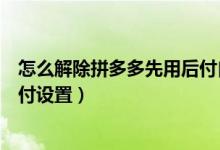 怎么解除拼多多先用后付自动扣款（怎么解除拼多多先用后付设置）