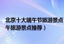 北京十大端午节旅游景点（端午节北京去哪里旅游好北京端午旅游景点推荐）