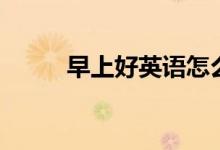 早上好英语怎么说（早上好英语）
