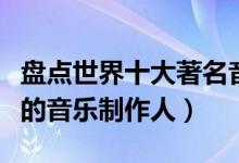 盘点世界十大著名音乐制作人（盘点全球很牛的音乐制作人）
