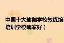 中国十大瑜伽学校教练培训机构（瑜伽师培训学校瑜伽教练培训学校哪家好）