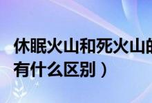 休眠火山和死火山的区别（死火山和休眠火山有什么区别）