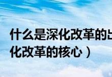 什么是深化改革的出发点和落脚点（什么是深化改革的核心）