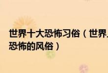 世界十大恐怖习俗（世界上有哪些恐怖的习俗了解全球残忍恐怖的风俗）