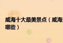 威海十大最美景点（威海景色最美的地方威海美丽的风景有哪些）