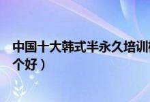中国十大韩式半永久培训机构（韩式半永久纹绣培训学校哪个好）
