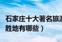 石家庄十大著名旅游景点（石家庄最有名旅游胜地有哪些）