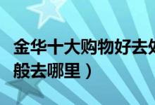 金华十大购物好去处推荐（金华逛街买衣服一般去哪里）
