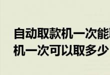 自动取款机一次能取多少钱（ATM自动取款机一次可以取多少）