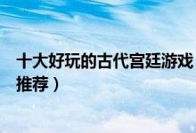 十大好玩的古代宫廷游戏（宫廷游戏排行榜宫廷养成类游戏推荐）
