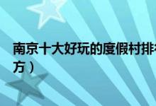 南京十大好玩的度假村排行榜（南京休闲度假山庄有哪些地方）