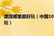 漂流哪里最好玩（中国10个最适合夏季漂流的地方刺激又好玩）