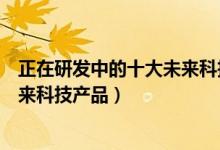 正在研发中的十大未来科技产品（未来科技十大产品盘点未来科技产品）