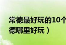 常德最好玩的10个地方（常德好玩的景点常德哪里好玩）