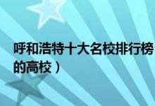 呼和浩特十大名校排行榜（呼和浩特最好的大学呼市最出名的高校）