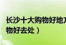 长沙十大购物好地方（长沙人气最旺的逛街购物好去处）
