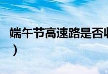 端午节高速路是否收费（端午节高速路收费吗）