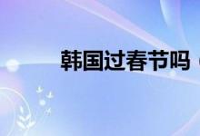 韩国过春节吗（韩国人过春节吗）