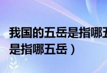 我国的五岳是指哪五岳位于哪里（我国的五岳是指哪五岳）