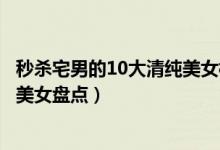 秒杀宅男的10大清纯美女校花（最清纯校花排行榜校园清纯美女盘点）