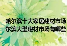 哈尔滨十大家居建材市场（哈尔滨家具城批发市场在哪里哈尔滨大型建材市场有哪些）