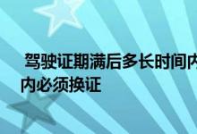  驾驶证期满后多长时间内必须换证 驾驶证到期后多长时间内必须换证 