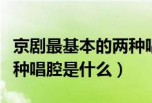 京剧最基本的两种唱腔声腔（京剧最基本的两种唱腔是什么）