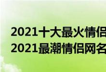 2021十大最火情侣网名（2021游戏情侣网名2021最潮情侣网名）