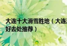 大连十大滑雪胜地（大连滑雪场哪个好玩滨城冬天嬉雪玩雪好去处推荐）
