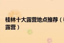 桂林十大露营地点推荐（桂林适合露营的地方桂林哪里可以露营）